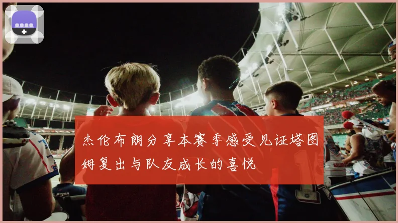 杰伦布朗分享本赛季感受见证塔图姆复出与队友成长的喜悦