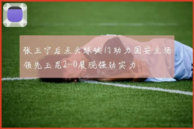 张玉宁后点头球破门助力国安主场领先玉昆2-0展现强劲实力
