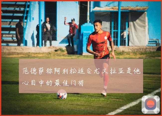 范德萨称阿利松适合尤文拉亚是他心目中的最佳门将