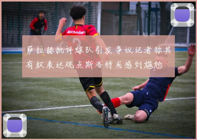 萨拉赫批评球队引发争议记者称其有权表达观点斯洛特或感到尴尬
