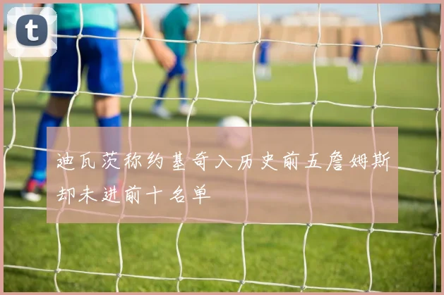 迪瓦茨称约基奇入历史前五詹姆斯却未进前十名单