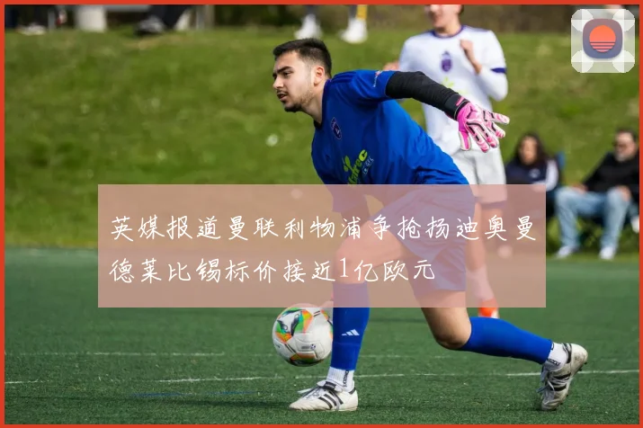 英媒报道曼联利物浦争抢扬迪奥曼德莱比锡标价接近1亿欧元
