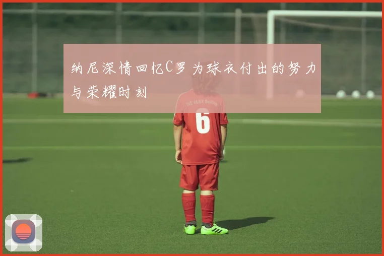 纳尼深情回忆C罗为球衣付出的努力与荣耀时刻