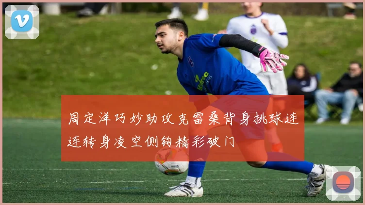 周定洋巧妙助攻克雷桑背身挑球连连转身凌空侧钩精彩破门