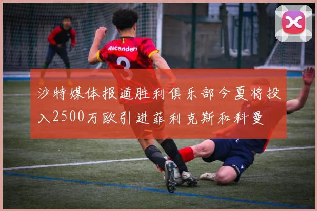 沙特媒体报道胜利俱乐部今夏将投入2500万欧引进菲利克斯和科曼