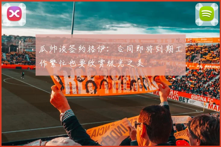 瓜帅谈签约格伊：合同即将到期工作繁忙也要欣赏极光之美