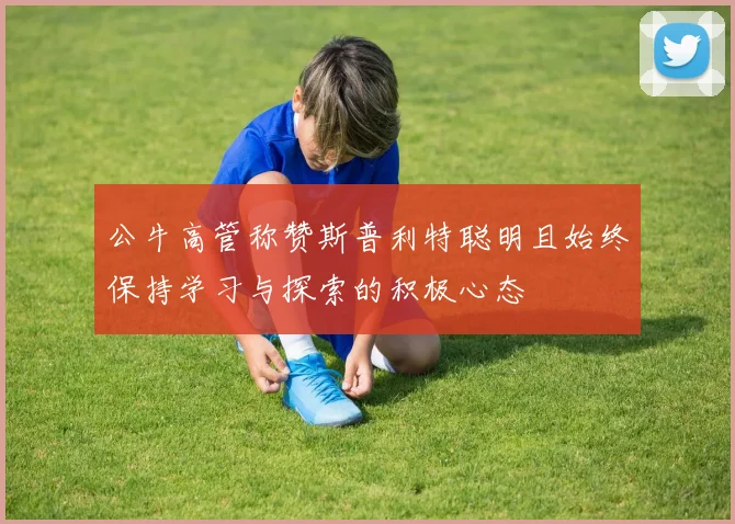 公牛高管称赞斯普利特聪明且始终保持学习与探索的积极心态