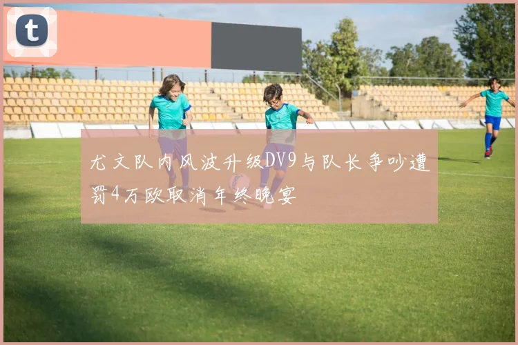 尤文队内风波升级DV9与队长争吵遭罚4万欧取消年终晚宴