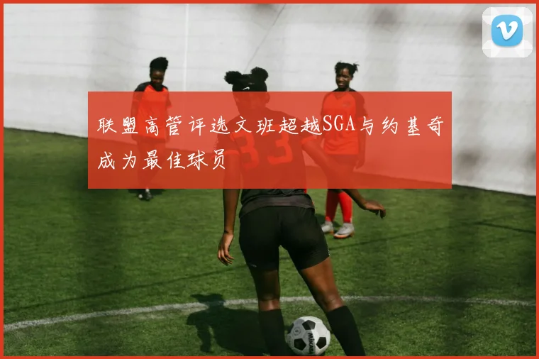 联盟高管评选文班超越SGA与约基奇成为最佳球员