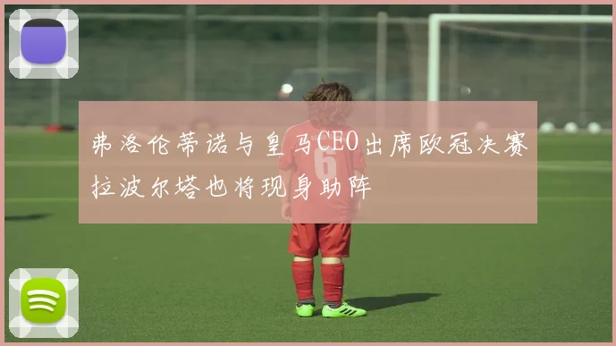 弗洛伦蒂诺与皇马CEO出席欧冠决赛拉波尔塔也将现身助阵