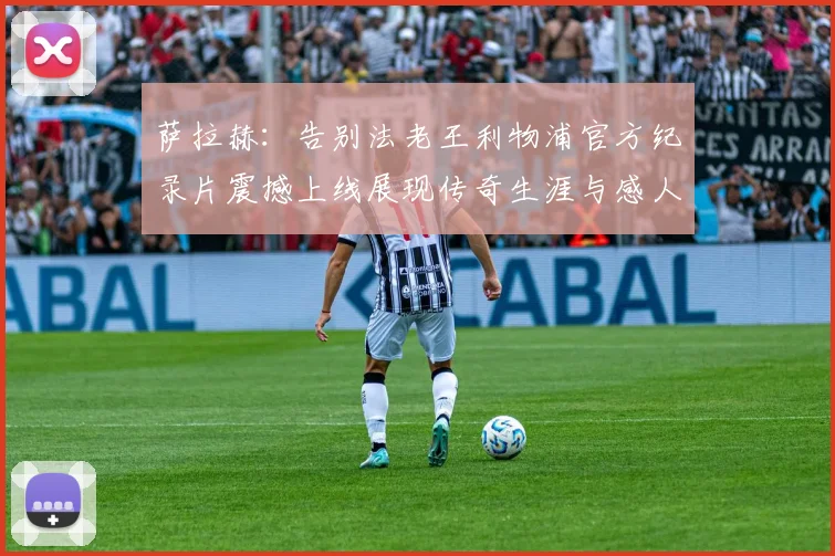萨拉赫：告别法老王利物浦官方纪录片震撼上线展现传奇生涯与感人时刻