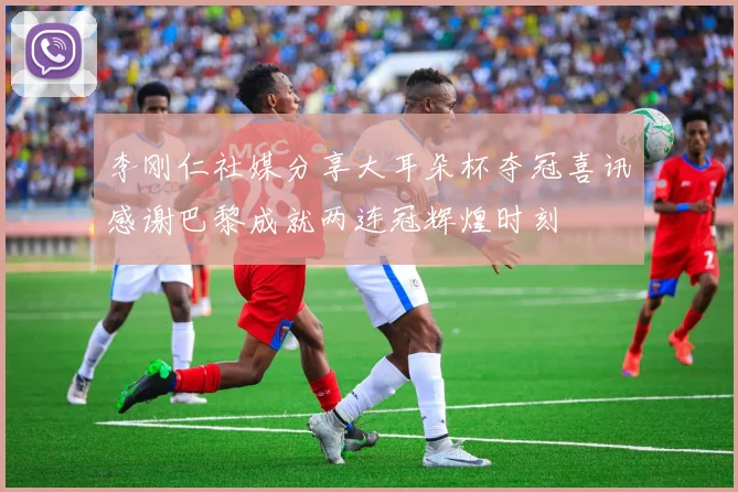 李刚仁社媒分享大耳朵杯夺冠喜讯感谢巴黎成就两连冠辉煌时刻