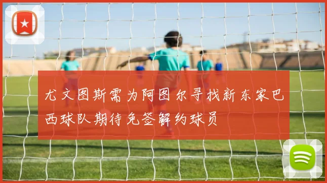 尤文图斯需为阿图尔寻找新东家巴西球队期待免签解约球员
