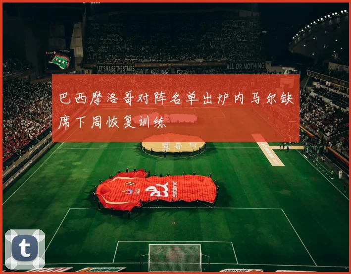 巴西摩洛哥对阵名单出炉内马尔缺席下周恢复训练
