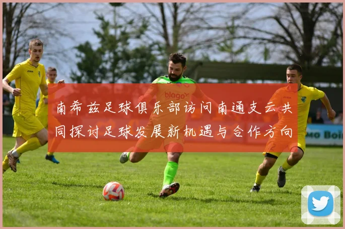 南希兹足球俱乐部访问南通支云共同探讨足球发展新机遇与合作方向