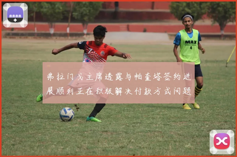 弗拉门戈主席透露与帕奎塔签约进展顺利正在积极解决付款方式问题