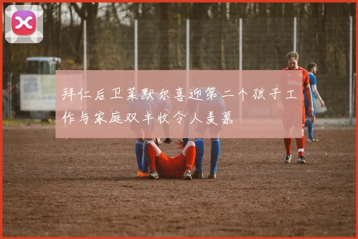 拜仁后卫莱默尔喜迎第二个孩子工作与家庭双丰收令人羡慕
