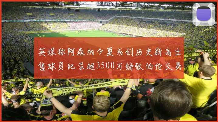 英媒称阿森纳今夏或创历史新高出售球员纪录超3500万镑张伯伦交易