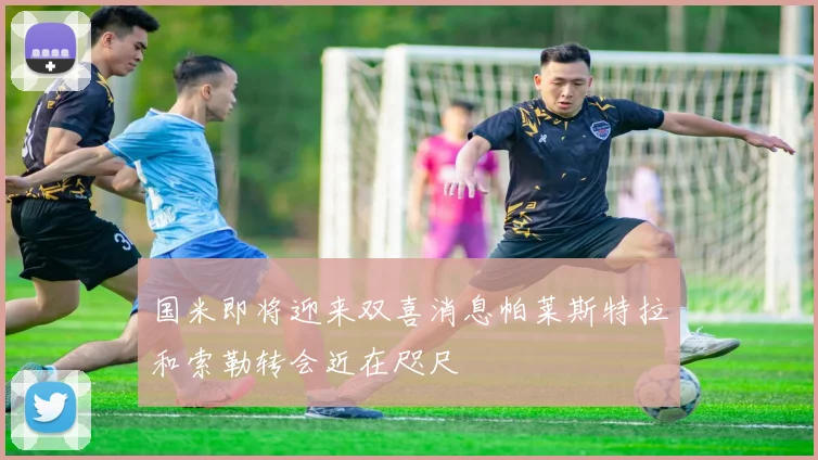 国米即将迎来双喜消息帕莱斯特拉和索勒转会近在咫尺