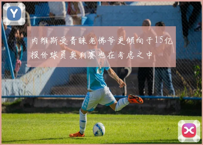 内维斯受青睐老佛爷更倾向于15亿报价球员奥利赛也在考虑之中