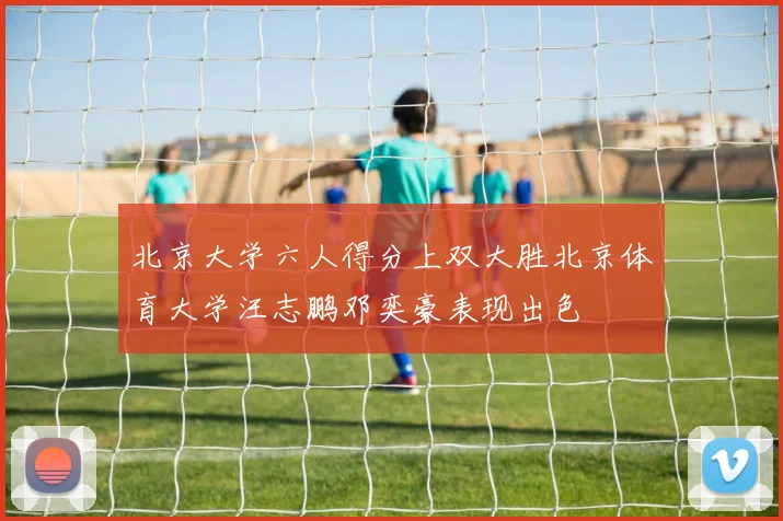 北京大学六人得分上双大胜北京体育大学汪志鹏邓奕豪表现出色