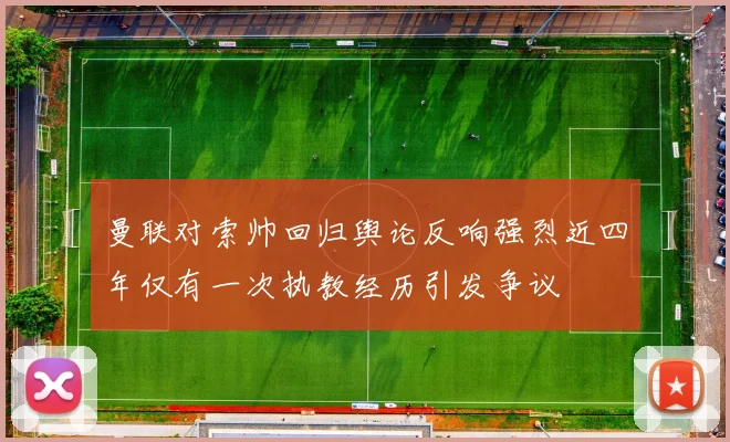 曼联对索帅回归舆论反响强烈近四年仅有一次执教经历引发争议