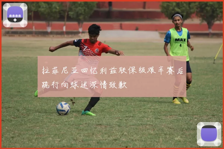 拉菲尼亚回忆利兹联保级艰辛赛后跪行向球迷深情致歉