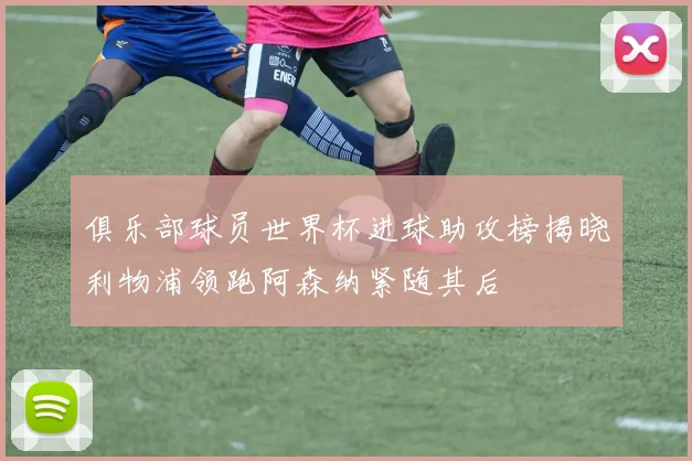 俱乐部球员世界杯进球助攻榜揭晓利物浦领跑阿森纳紧随其后