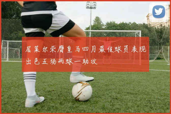 居莱尔荣膺皇马四月最佳球员表现出色五场两球一助攻