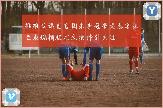 维维亚诺直言国米夺冠毫无悬念米兰表现糟糕尤文换帅引关注