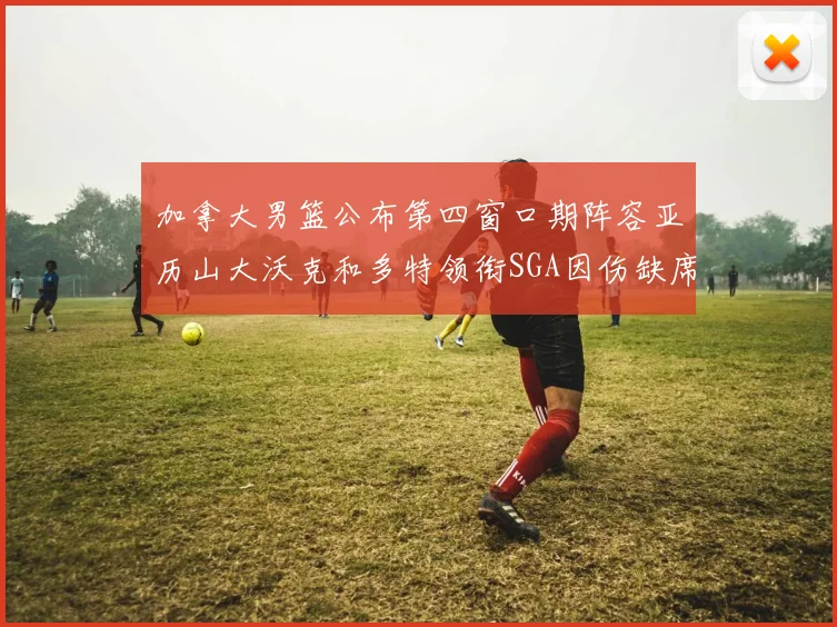加拿大男篮公布第四窗口期阵容亚历山大沃克和多特领衔SGA因伤缺席