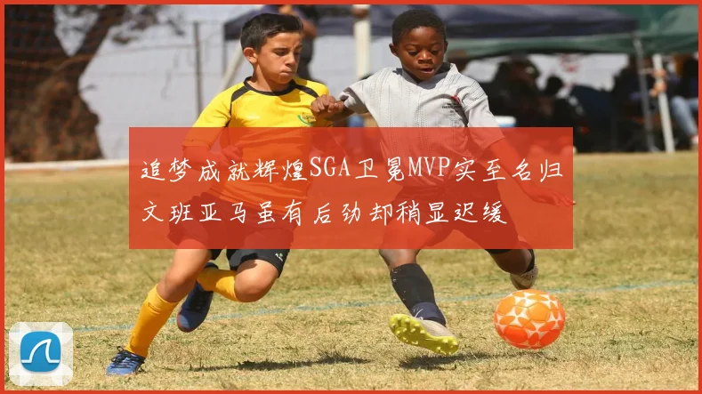 追梦成就辉煌SGA卫冕MVP实至名归文班亚马虽有后劲却稍显迟缓