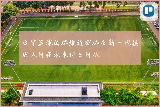 辽宁篮球的辉煌逐渐远去新一代接班人何在未来何去何从