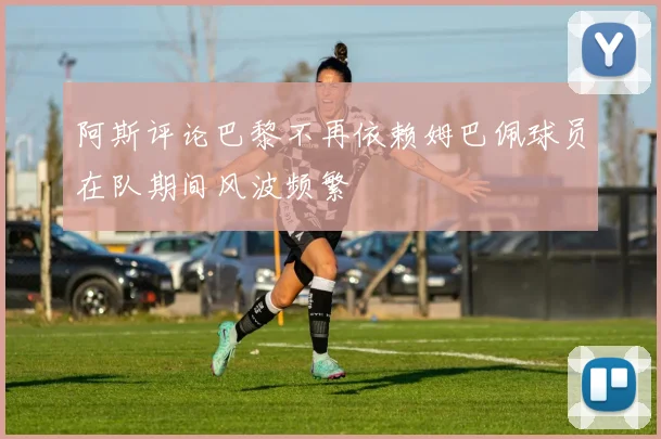 阿斯评论巴黎不再依赖姆巴佩球员在队期间风波频繁